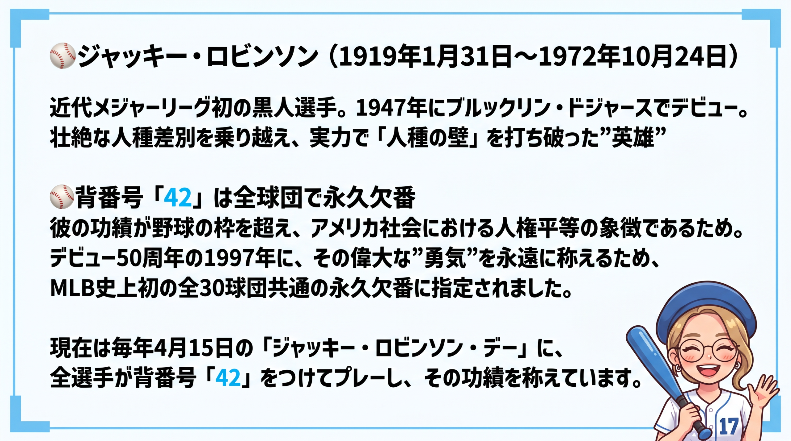 ジャッキー・ロビンソンとは
1947年にデビューした、近代メジャーリーグ初の黒人選手です。壮絶な人種差別を乗り越え、実力で「人種の壁」を打ち破りました。
なぜ全球団で永久欠番なのか
彼の功績が野球の枠を超え、アメリカ社会における人権平等の象徴だからです。デビュー50周年の1997年に、その勇気を称えてメジャーリーグ全30球団共通の永久欠番に指定されました。
現在は毎年4月15日の「ジャッキー・ロビンソン・デー」に、全選手が背番号42をつけてプレーし、その精神を称えています。
